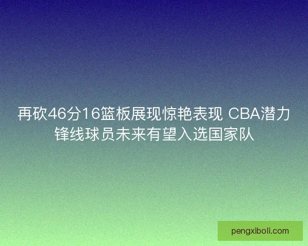 再砍46分16篮板展现惊艳表现 CBA潜力锋线球员未来有望入选国家队