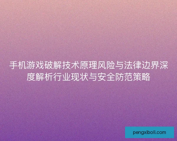 手机游戏破解技术原理风险与法律边界深度解析行业现状与安全防范策略