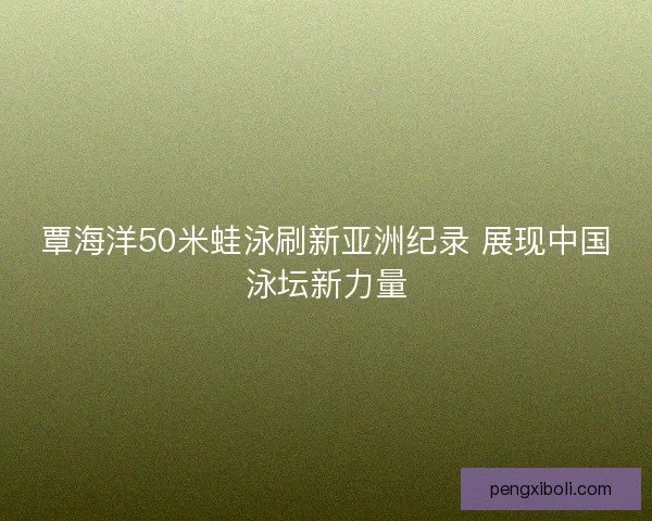 覃海洋50米蛙泳刷新亚洲纪录 展现中国泳坛新力量