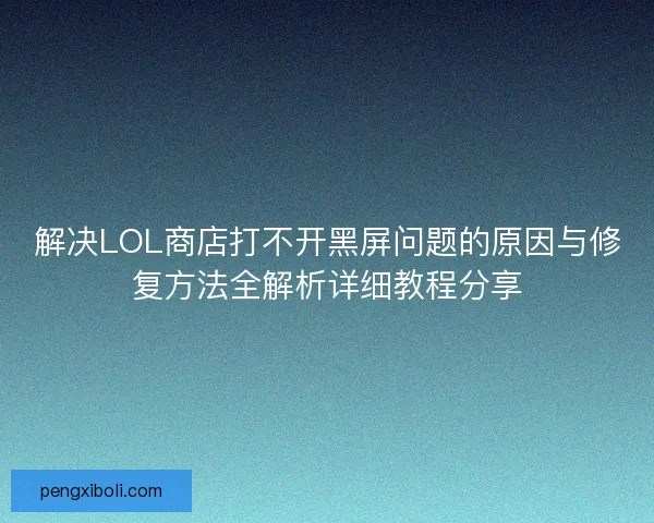 解决LOL商店打不开黑屏问题的原因与修复方法全解析详细教程分享