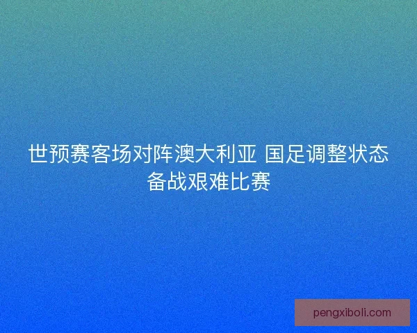 世预赛客场对阵澳大利亚 国足调整状态备战艰难比赛