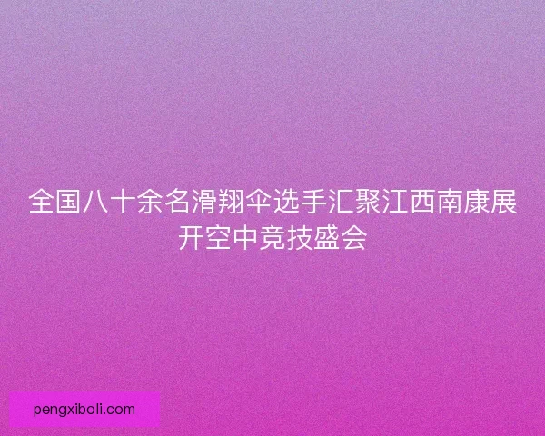 全国八十余名滑翔伞选手汇聚江西南康展开空中竞技盛会