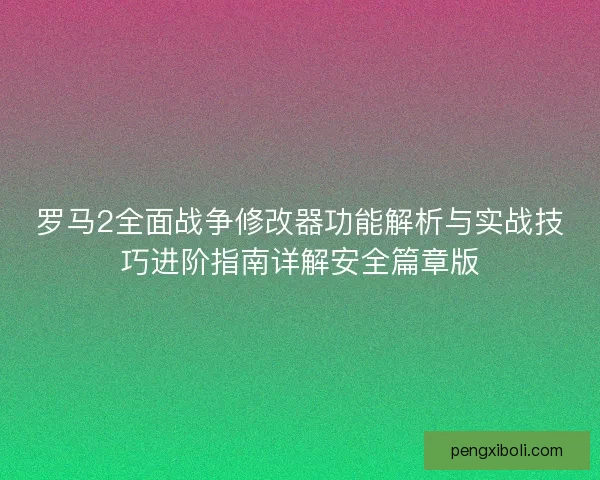 罗马2全面战争修改器功能解析与实战技巧进阶指南详解安全篇章版